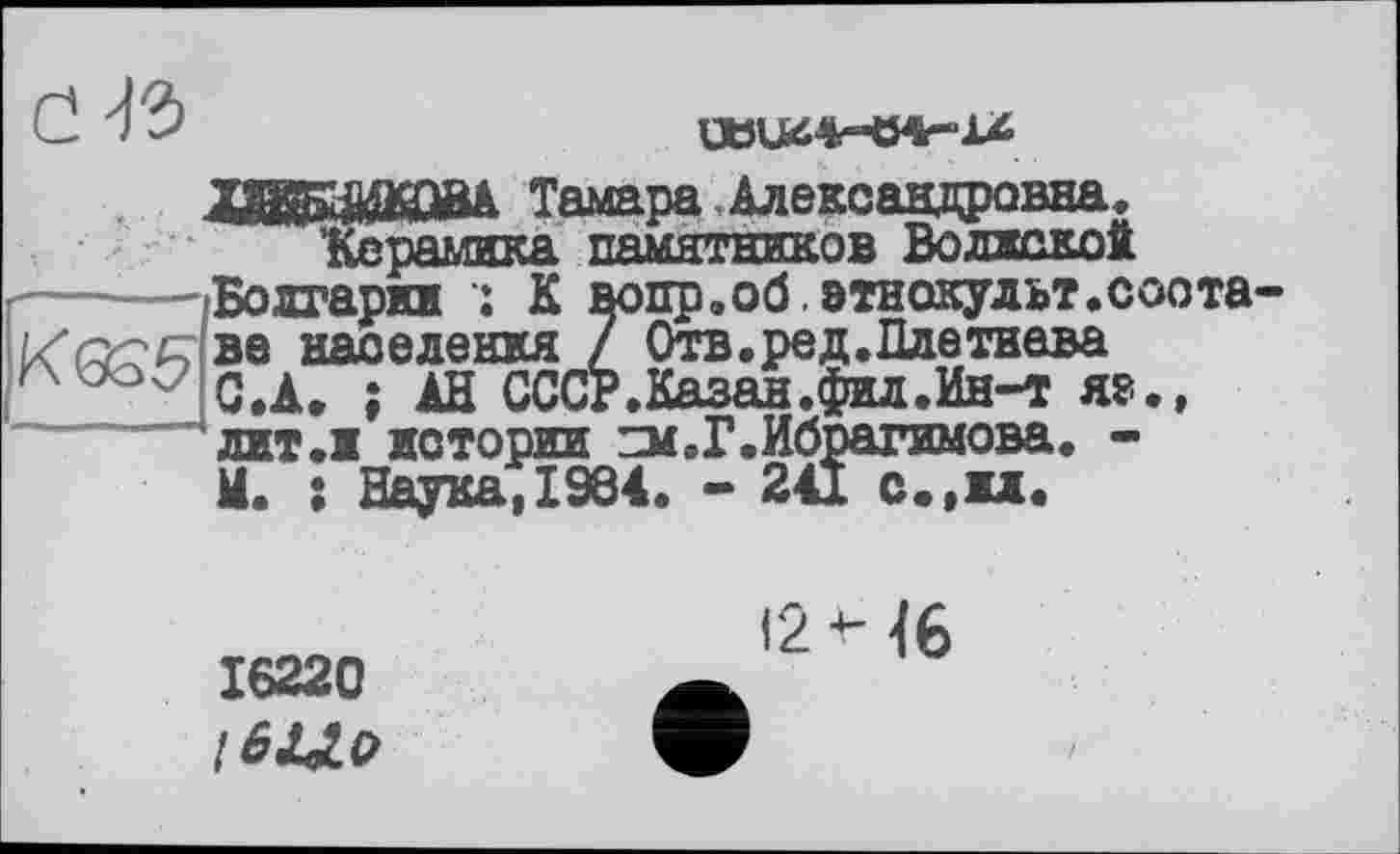 ﻿Cl 'ІЗ
ХВБсШОВА Тамара . Александровна, Керамика памятников Волжской ----—-Болгарии	К вопр.об.этнокульт.соота населения 7 Отв.ред.Плетнева ' J С.А. ; АН СССР.Казан.фил.Ин-т яэ., лит.1 истории ZM.P.Ибрагимова. -И. : Наука, 1964. - 241 с.,и.
16220
12 Н6